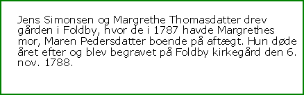 Tekstboks: Jens Simonsen og Margrethe Thomasdatter drev gården i Foldby, hvor de i 1787 havde Margrethes mor, Maren Pedersdatter boende på aftægt. Hun døde året efter og blev begravet på Foldby kirkegård den 6. nov. 1788.