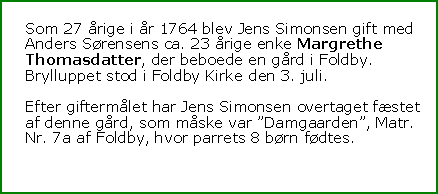 Tekstboks: Som 27 rige i r 1764 blev Jens Simonsen gift med Anders Srensens ca. 23 rige enke Margrethe Thomasdatter, der beboede en grd i Foldby. Brylluppet stod i Foldby Kirke den 3. juli.Efter giftermlet har Jens Simonsen overtaget fstet af denne grd, som mske var Damgaarden, Matr. Nr. 7a af Foldby, hvor parrets 8 brn fdtes.
