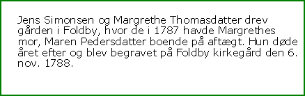 Tekstboks: Jens Simonsen og Margrethe Thomasdatter drev grden i Foldby, hvor de i 1787 havde Margrethes mor, Maren Pedersdatter boende p aftgt. Hun dde ret efter og blev begravet p Foldby kirkegrd den 6. nov. 1788.