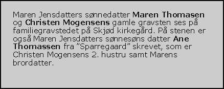 Tekstboks: Maren Jensdatters snnedatter Maren Thomasen og Christen Mogensens gamle gravsten ses p familiegravstedet p Skjd kirkegrd. P stenen er ogs Maren Jensdatters snnesns datter Ane Thomassen fra Sparregaard skrevet, som er Christen Mogensens 2. hustru samt Marens brordatter.